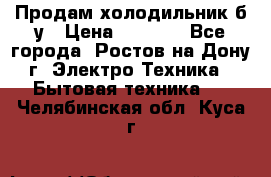 Продам холодильник б/у › Цена ­ 2 500 - Все города, Ростов-на-Дону г. Электро-Техника » Бытовая техника   . Челябинская обл.,Куса г.